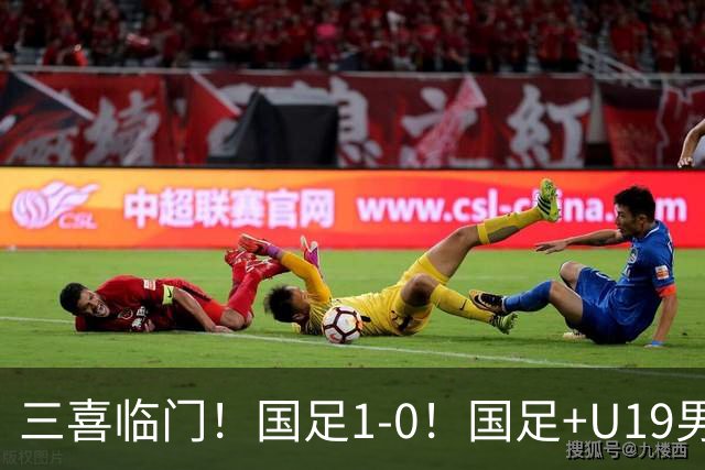 三喜临门！国足1-0！国足+U19男足齐赢球，U23国足爆发，补时绝杀